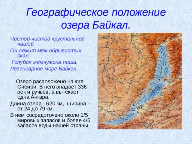 Географическое положение озера Байкал. Чистой-чистой хрустальной чашей Он лежит меж обрывистых скал,  Голубая жемчужина наша, Легендарное море Байкал.   Озеро расположено на юге Сибири. В него впадает 336 рек и ручьев, а вытекает одна Ангара. Длина озера - 620 км, ширина – от 24 до 79 км. В нем сосредоточено около 1/5 мировых запасов и более 4/5 запасов воды нашей страны.