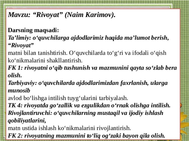 Mavzu: “Rivoyat” (Naim Karimov).  Darsning maqsadi: Ta’limiy: o‘quvchilarga ajdodlarimiz haqida ma’lumot berish, “Rivoyat” matni bilan tanishtirish. O‘quvchilarda to‘g‘ri va ifodali o‘qish ko‘nikmalarini shakllantirish. FK 1: rivoyatni o‘qib tushunish va mazmunini qayta so‘zlab bera olish. Tarbiyaviy: o‘quvchilarda ajdodlarimizdan faxrlanish, ularga munosib avlod bo‘lishga intilish tuyg‘ularini tarbiyalash. TK 4: rivoyatda go‘zallik va ezgulikdan o‘rnak olishga intilish. Rivojlantiruvchi: o‘quvchilarning mustaqil va ijodiy ishlash qobiliyatlarini, matn ustida ishlash ko‘nikmalarini rivojlantirish. FK 2: rivoyatning mazmunini to‘liq og‘zaki bayon qila olish.