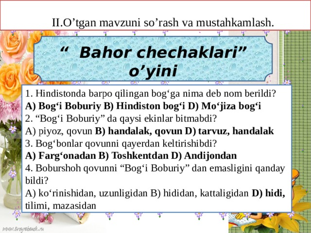 II.O’tgan mavzuni so’rash va mustahkamlash.  “ Bahor chechaklari” o’yini  1. Hindistonda barpo qilingan bog‘ga nima deb nom berildi? A) Bog‘i Boburiy B) Hindiston bog‘i D) Mo‘jiza bog‘i 2. “Bog‘i Boburiy” da qaysi ekinlar bitmabdi? A) piyoz, qovun B) handalak, qovun D) tarvuz, handalak 3. Bog‘bonlar qovunni qayerdan keltirishibdi? A) Farg‘onadan B) Toshkentdan D) Andijondan 4. Boburshoh qovunni “Bog‘i Boburiy” dan emasligini qanday bildi? A) ko‘rinishidan, uzunligidan B) hididan, kattaligidan D) hidi, tilimi, mazasidan