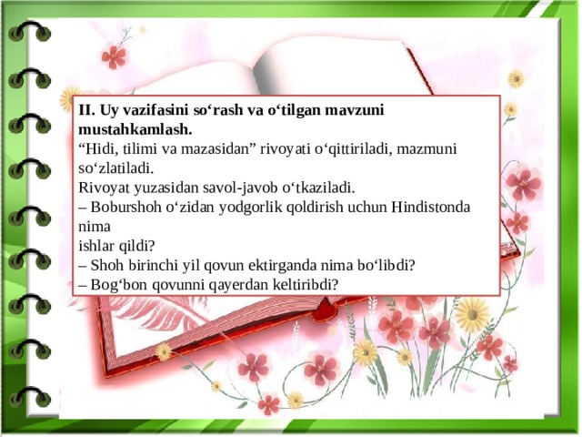 .  II. Uy vazifasini so‘rash va o‘tilgan mavzuni mustahkamlash. “ Hidi, tilimi va mazasidan” rivoyati o‘qittiriladi, mazmuni so‘zlatiladi. Rivoyat yuzasidan savol-javob o‘tkaziladi. – Boburshoh o‘zidan yodgorlik qoldirish uchun Hindistonda nima ishlar qildi? – Shoh birinchi yil qovun ektirganda nima bo‘libdi? – Bog‘bon qovunni qayerdan keltiribdi?