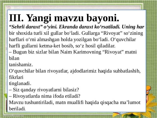 III. Yangi mavzu bayoni. “ Sehrli daraxt” o‘yini. Ekranda daraxt ko‘rsatiladi. Uning har bir shoxida turli xil gullar bo‘ladi. Gullarga “Rivoyat” so‘zining harflari o‘rni almashgan holda yozilgan bo‘ladi. O‘quvchilar harfli gullarni ketma-ket bosib, so‘z hosil qiladilar. – Bugun biz sizlar bilan Naim Karimovning “Rivoyat” matni bilan tanishamiz. O‘quvchilar bilan rivoyatlar, ajdodlarimiz haqida suhbatlashib, fikrlari tinglanadi. – Siz qanday rivoyatlarni bilasiz? – Rivoyatlarda nima ifoda etiladi? Mavzu tushuntiriladi, matn muallifi haqida qisqacha ma’lumot beriladi .