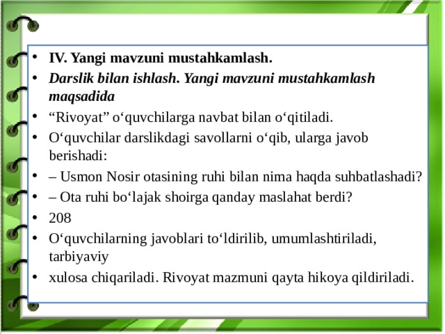 IV. Yangi mavzuni mustahkamlash. Darslik bilan ishlash. Yangi mavzuni mustahkamlash maqsadida “ Rivoyat” o‘quvchilarga navbat bilan o‘qitiladi. O‘quvchilar darslikdagi savollarni o‘qib, ularga javob berishadi: – Usmon Nosir otasining ruhi bilan nima haqda suhbatlashadi? – Ota ruhi bo‘lajak shoirga qanday maslahat berdi? 208 O‘quvchilarning javoblari to‘ldirilib, umumlashtiriladi, tarbiyaviy xulosa chiqariladi. Rivoyat mazmuni qayta hikoya qildiriladi.