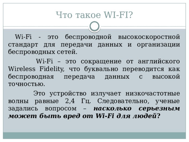 Что такое WI-FI?  Wi-Fi - это беспроводной высокоскоростной стандарт для передачи данных и организации беспроводных сетей.  Wi-Fi – это сокращение от английского Wireless Fidelity, что буквально переводится как беспроводная передача данных с высокой точностью.  Это устройство излучает низкочастотные волны равные 2,4 Гц. Следовательно, ученые задались вопросом – насколько серьезным может быть вред от Wi-Fi для людей ?