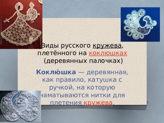 Виды русского  кружева , плетённого на  коклюшках  (деревянных палочках) Коклю́шка  — деревянная, как правило, катушка с ручкой, на которую наматываются нитки для плетения  кружева .