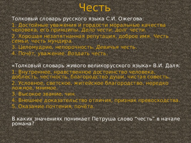 Честь Толковый словарь русского языка С.И. Ожегова: 1. Достойные уважения и гордости моральные качества человека, его принципы. Дело чести, долг чести. 2. Хорошая незапятнанная репутация, доброе имя. Честь семьи, честь мундира. 3. Целомудрие, непорочность. Девичья честь . 4. Почёт, уважение. Воздать честь . «Толковый словарь живого великорусского языка» В.И. Даля: 1. Внутреннее, нравственное достоинство человека, доблесть, честность, благородство души, чистая совесть. 2. Условное, светское, житейское благородство, нередко ложное, мнимое. 3. Высокое звание, чин. 4. Внешнее доказательство отличия, признак превосходства. 5. Оказание почтения, почёта. В каких значениях понимает Петруша слово “честь” в начале романа?