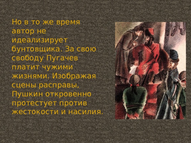 Но в то же время автор не идеализирует бунтовщика. За свою свободу Пугачев платит чужими жизнями. Изображая сцены расправы, Пушкин откровенно протестует против жестокости и насилия.