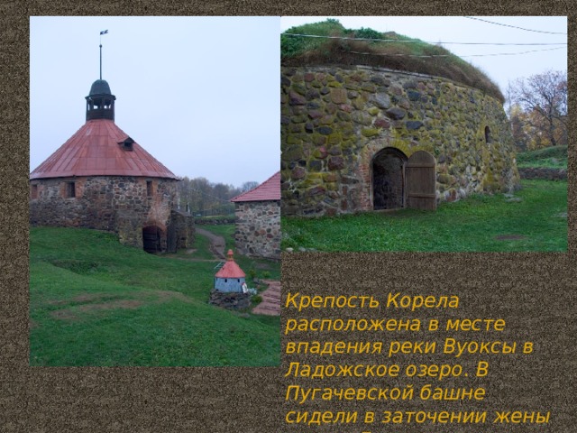 Крепость Корела расположена в месте впадения реки Вуоксы в Ладожское озеро . В Пугачевской башне сидели в заточении жены и дети Емельяна Пугачева.