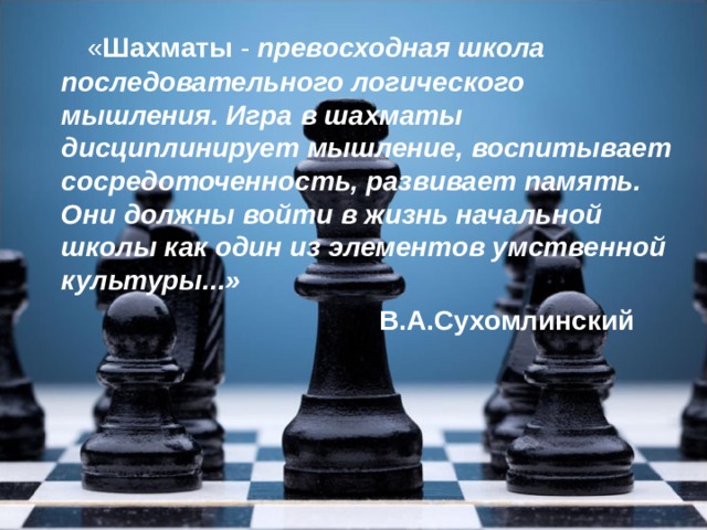 « Шахматы - превосходная школа последовательного логического мышления. Игра в шахматы дисциплинирует мышление, воспитывает сосредоточенность, развивает память. Они должны войти в жизнь начальной школы как один из элементов умственной культуры...»  В.А.Сухомлинский