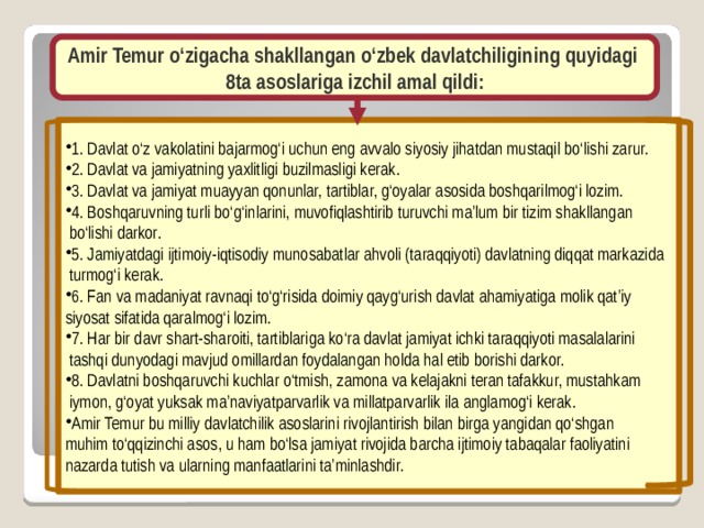 Amir Temur o‘zigacha shakllangan o‘zbek davlatchiligining quyidagi 8ta asoslariga izchil amal qildi: 1. Davlat o‘z vakolatini bajarmog‘i uchun eng avvalo siyosiy jihatdan mustaqil bo‘lishi zarur. 2. Davlat va jamiyatning yaxlitligi buzilmasligi kerak. 3. Davlat va jamiyat muayyan qonunlar, tartiblar, g‘oyalar asosida boshqarilmog‘i lozim. 4. Boshqaruvning turli bo‘g‘inlarini, muvofiqlashtirib turuvchi ma’lum bir tizim shakllangan  bo‘lishi darkor. 5. Jamiyatdagi ijtimoiy-iqtisodiy munosabatlar ahvoli (taraqqiyoti) davlatning diqqat markazida  turmog‘i kerak. 6. Fan va madaniyat ravnaqi to‘g‘risida doimiy qayg‘urish davlat ahamiyatiga molik qat’iy siyosat sifatida qaralmog‘i lozim. 7. Har bir davr shart-sharoiti, tartiblariga ko‘ra davlat jamiyat ichki taraqqiyoti masalalarini  tashqi dunyodagi mavjud omillardan foydalangan holda hal etib borishi darkor. 8. Davlatni boshqaruvchi kuchlar o‘tmish, zamona va kelajakni teran tafakkur, mustahkam  iymon, g‘oyat yuksak ma’naviyatparvarlik va millatparvarlik ila anglamog‘i kerak. Amir Temur bu milliy davlatchilik asoslarini rivojlantirish bilan birga yangidan qo‘shgan muhim to‘qqizinchi asos, u ham bo‘lsa jamiyat rivojida barcha ijtimoiy tabaqalar faoliyatini nazarda tutish va ularning manfaatlarini ta’minlashdir.