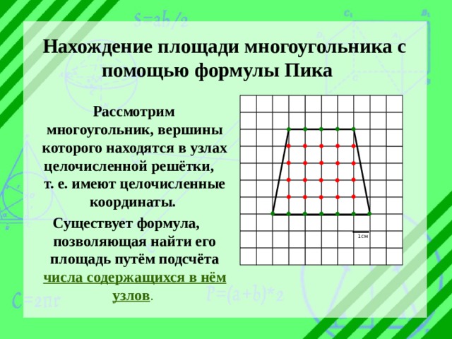 Нахождение площади многоугольника с помощью формулы Пика  Рассмотрим многоугольник, вершины которого находятся в узлах целочисленной решётки, т. е. имеют целочисленные координаты. Существует формула, позволяющая найти его площадь путём подсчёта числа содержащихся в нём узлов . 1см