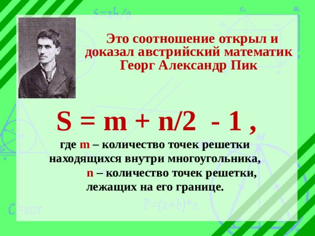Это соотношение открыл и доказал австрийский математик Георг Александр Пик  S = m + n/2 - 1 , где m – количество точек решетки находящихся внутри многоугольника,  n – количество точек решетки, лежащих на его границе.