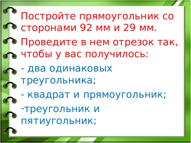 Постройте прямоугольник со сторонами 92 мм и 29 мм. Проведите в нем отрезок так, чтобы у вас получилось: - два одинаковых треугольника; - квадрат и прямоугольник;