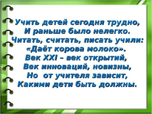 Учить детей сегодня трудно,  И раньше было нелегко.  Читать, считать, писать учили: «Даёт корова молоко».   Век XXI – век открытий,   Век инноваций, новизны,  Но  от учителя зависит,  Какими дети быть должны.