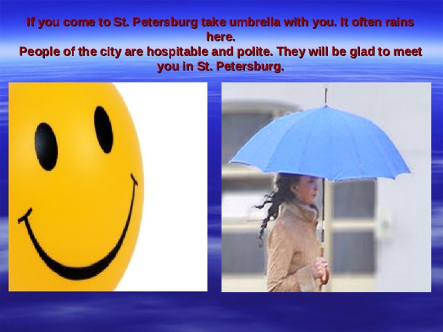 If you come to St. Petersburg take umbrella with you. It often rains here.  People of the city are hospitable and polite. They will be glad to meet you in St. Petersburg.