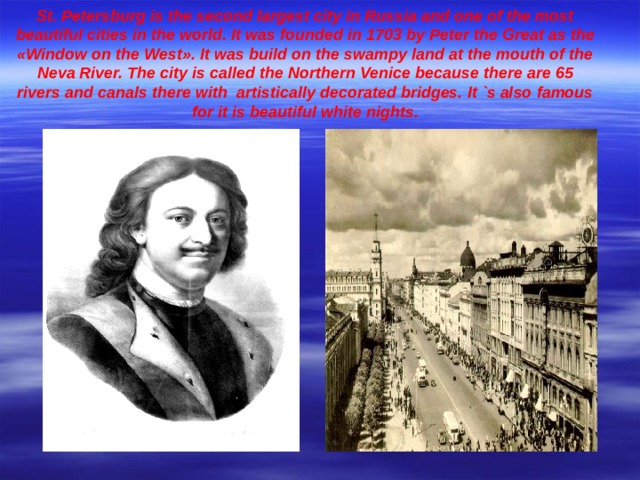 St. Petersburg is the second largest city in Russia and one of the most beautiful cities in the world. It was founded in 1703 by Peter the Great as the « Window on the West » . It was build on the swampy land at the mouth of the Neva River. The city is called the Northern Venice because there are 65 rivers and canals there with artistically decorated bridges. It `s also famous for it is beautiful white nights.