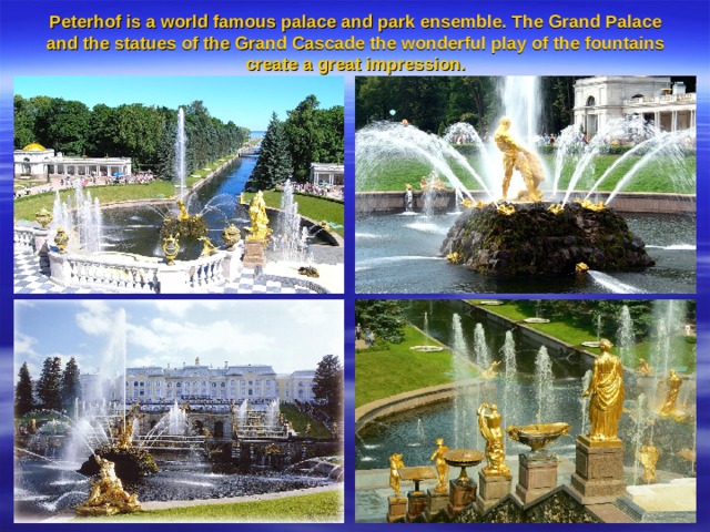 Peterhof is a world famous palace and park ensemble. The Grand Palace and the statues of the Grand Cascade the wonderful play of the fountains create a great impression.