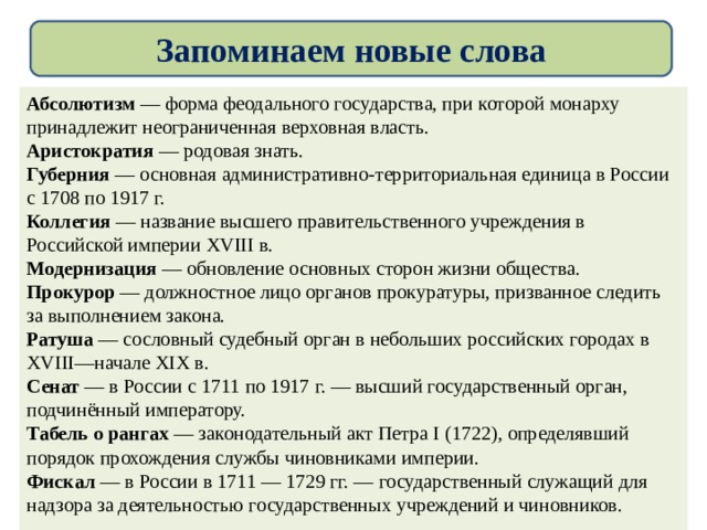 Запоминаем новые слова  Абсолютизм — форма феодального государства, при которой монарху принадлежит неограниченная верховная власть. Аристократия — родовая знать. Губерния — основная административно-территориальная единица в России с 1708 по 1917 г. Коллегия — название высшего правительственного учреждения в Российской империи XVIII в. Модернизация — обновление основных сторон жизни общества. Прокурор — должностное лицо органов прокуратуры, призванное следить за выполнением закона. Ратуша — сословный судебный орган в небольших российских городах в XVIII—начале XIX в. Сенат — в России с 1711 по 1917 г. — высший государственный орган, подчинённый императору. Табель о рангах — законодательный акт Петра I (1722), определявший порядок прохождения службы чиновниками империи. Фискал — в России в 1711 — 1729 гг. — государственный служащий для надзора за деятельностью государственных учреждений и чиновников.  