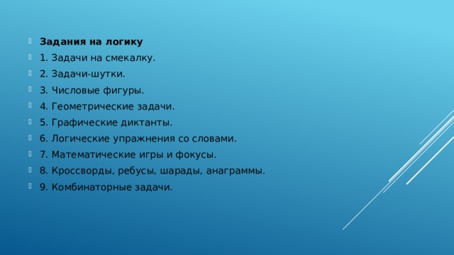 Задания на логику 1. Задачи на смекалку. 2. Задачи-шутки. 3. Числовые фигуры. 4. Геометрические задачи. 5. Графические диктанты. 6. Логические упражнения со словами. 7. Математические игры и фокусы. 8. Кроссворды, ребусы, шарады, анаграммы. 9. Комбинаторные задачи.