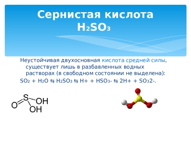 Сернистая кислота  H 2 SO 3  Неустойчивая двухосновная кислота  средней силы , существует лишь в разбавленных водных растворах (в свободном состоянии не выделена): SO 2 + H 2 O ⇆ H 2 SO 3 ⇆ H+ + HSO 3 - ⇆ 2H+ + SO 3 2-.