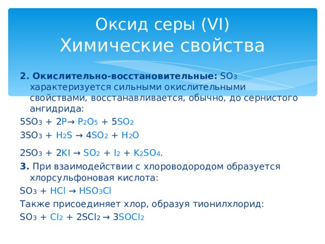 Оксид серы (VI)  Химические свойства 2. Окислительно-восстановительные: SO 3 характеризуется сильными окислительными свойствами, восстанавливается, обычно, до сернистого ангидрида: 5SO 3 + 2 P → P 2 O 5 + 5 SO 2  3SO 3 + H 2 S → 4 SO 2 + H 2 O  2SO 3 + 2 KI → SO 2 + I 2 + K 2 SO 4 .  3. При взаимодействии с хлороводородом образуется хлорсульфоновая кислота: SO 3 + HCl → HSO 3 Cl  Также присоединяет хлор, образуя тионилхлорид: SO 3 + Cl 2 + 2SCl 2 → 3 SOCl 2