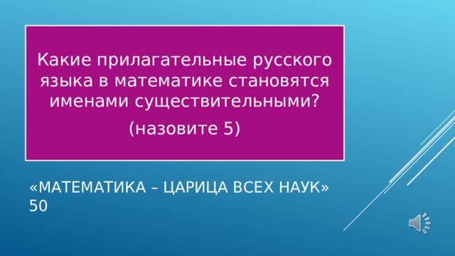 Какие прилагательные русского языка в математике становятся именами существительными? (назовите 5) «МАТЕМАТИКА – ЦАРИЦА ВСЕХ НАУК»  50