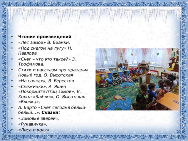 Чтение произведений «Лес зимой» В. Бианки. «Под снегом на лугу» Н. Павлова «Снег – что это такое?» З. Трофимова. Стихи и рассказы про праздник Новый год. О. Высотская «На санках», В. Берестов «Снежинки», А. Яшин «Покормите птиц зимой», В. Хорол «Зайчик», О. Высотская «Елочка», А. Барто «Снег сегодня белый-белый…»;   Сказки: «Зимовье зверей», «Рукавичка», «Лиса и волк».