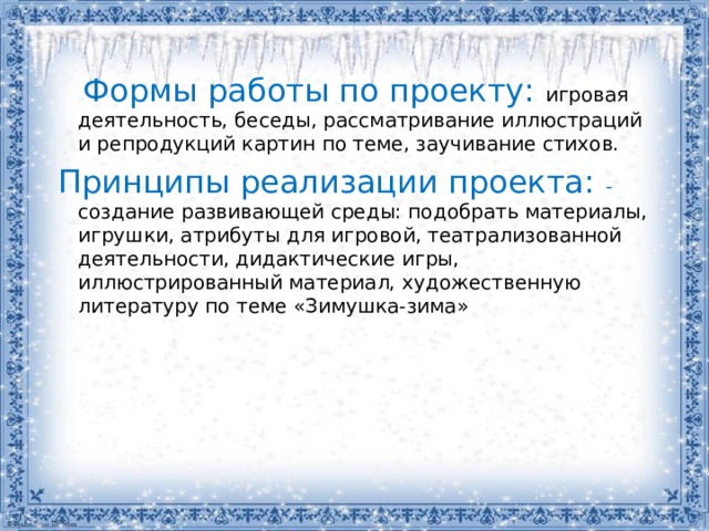 Формы работы по проекту:  игровая деятельность, беседы, рассматривание иллюстраций и репродукций картин по теме, заучивание стихов.  Принципы реализации проекта: - создание развивающей среды: подобрать материалы, игрушки, атрибуты для игровой, театрализованной деятельности, дидактические игры, иллюстрированный материал, художественную литературу по теме «Зимушка-зима»