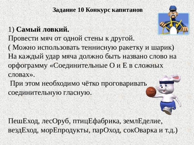 Задание 10 Конкурс капитанов 1) Самый ловкий. Провести мяч от одной стены к другой. ( Можно использовать теннисную ракетку и шарик) На каждый удар мяча должно быть названо слово на орфограмму «Соединительные О и Е в сложных словах».  При этом необходимо чётко проговаривать соединительную гласную. ПешЕход, лесОруб, птицЕфабрика, землЕделие, вездЕход, морЕпродукты, парОход, сокОварка и т.д.)