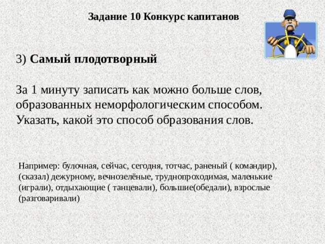 Задание 10 Конкурс капитанов 3) Самый плодотворный За 1 минуту записать как можно больше слов, образованных неморфологическим способом. Указать, какой это способ образования слов. Например: булочная, сейчас, сегодня, тотчас, раненый ( командир), (сказал) дежурному, вечнозелёные, труднопроходимая, маленькие (играли), отдыхающие ( танцевали), большие(обедали), взрослые (разговаривали)