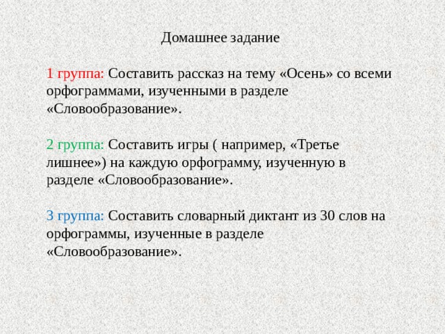 Домашнее задание 1 группа: Составить рассказ на тему «Осень» со всеми орфограммами, изученными в разделе «Словообразование». 2 группа: Составить игры ( например, «Третье лишнее») на каждую орфограмму, изученную в разделе «Словообразование». 3 группа: Составить словарный диктант из 30 слов на орфограммы, изученные в разделе «Словообразование».