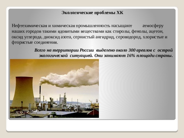 Экологические проблемы ХК Нефтехимическая и химическая промышленность насыщают атмосферу наших городов такими ядовитыми веществами как стиролы, фенолы, ацетон, оксид углерода, диоксид азота, сернистый ангидрид, сероводород, хлористые и фтористые соединения. Всего на территории России выделено около 300 ареалов с острой экологической ситуацией. Они занимают 16% площади страны.