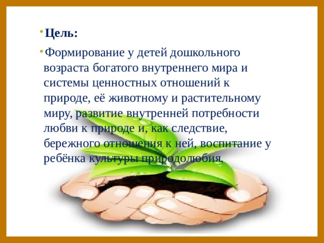 Цель: Формирование у детей дошкольного возраста богатого внутреннего мира и системы ценностных отношений к природе, её животному и растительному миру, развитие внутренней потребности любви к природе и, как следствие, бережного отношения к ней, воспитание у ребёнка культуры природолюбия.