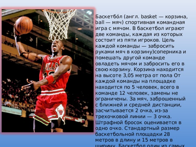 Баскетбо́л (англ. basket — корзина, ball — мяч) спортивная командная игра с мячом. В баскетбол играют две команды, каждая из которых состоит из пяти игроков. Цель каждой команды — забросить руками мяч в корзину)соперника и помешать другой команде овладеть мячом и забросить его в свою корзину. Kорзина находится на высоте 3,05 метра от пола От каждой команды на площадке находится по 5 человек, всего в команде 12 человек, замены не ограничены. За мяч, заброшенный с ближней и средней дистанции, засчитывается 2 очка, из-за трехочковой линии — 3 очка. Штрафной бросок оценивается в одно очко. Стандартный размер баскетбольной площадки 28 метров в длину и 15 метров в ширину. Баскетбол один из самых популярных видов спорта в мире.