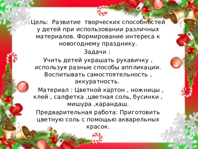 Цель: Развитие творческих способностей у детей при использовании различных материалов. Формирование интереса к новогоднему празднику. Задачи : Учить детей украшать рукавичку , используя разные способы аппликации. Воспитывать самостоятельность , аккуратность.  Материал : Цветной картон , ножницы , клей , салфетка ,цветная соль, бусинки , мишура ,карандаш. Предварительная работа: Приготовить цветную соль с помощью акварельных красок.