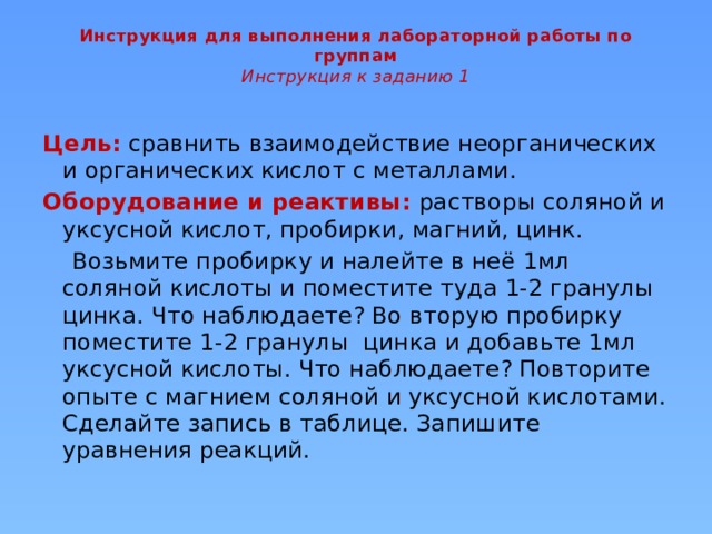 Инструкция для выполнения лабораторной работы по группам  Инструкция к заданию 1     Цель: сравнить взаимодействие неорганических и органических кислот с металлами. Оборудование и реактивы: растворы соляной и уксусной кислот, пробирки, магний, цинк.  Возьмите пробирку и налейте в неё 1мл соляной кислоты и поместите туда 1-2 гранулы цинка. Что наблюдаете? Во вторую пробирку поместите 1-2 гранулы цинка и добавьте 1мл уксусной кислоты. Что наблюдаете? Повторите опыте с магнием соляной и уксусной кислотами. Сделайте запись в таблице. Запишите уравнения реакций.