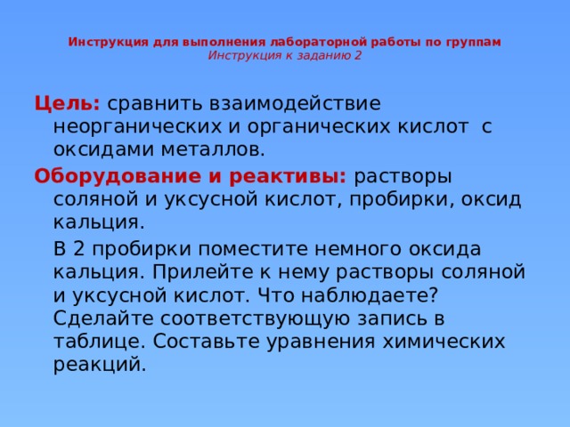 Инструкция для выполнения лабораторной работы по группам  Инструкция к заданию 2   Цель:  сравнить взаимодействие неорганических и органических кислот с оксидами металлов. Оборудование и реактивы:  растворы соляной и уксусной кислот, пробирки, оксид кальция.  В 2 пробирки поместите немного оксида кальция. Прилейте к нему растворы соляной и уксусной кислот. Что наблюдаете? Сделайте соответствующую запись в таблице. Составьте уравнения химических реакций.