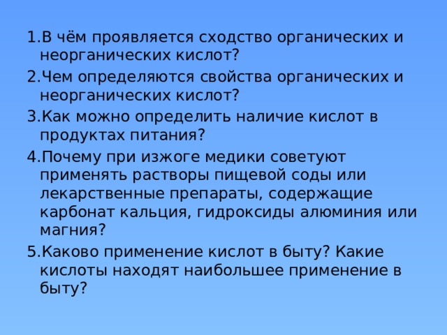 1.В чём проявляется сходство органических и неорганических кислот? 2.Чем определяются свойства органических и неорганических кислот? 3.Как можно определить наличие кислот в продуктах питания? 4.Почему при изжоге медики советуют применять растворы пищевой соды или лекарственные препараты, содержащие карбонат кальция, гидроксиды алюминия или магния? 5.Каково применение кислот в быту? Какие кислоты находят наибольшее применение в быту?