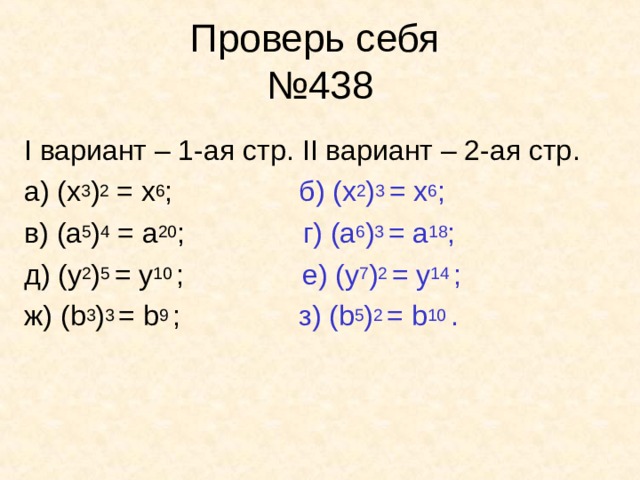 Проверь себя  №438 I вариант – 1-ая стр . II вариант – 2-ая стр . а) (x 3 ) 2 = x 6 ; б) (x 2 ) 3 = x 6 ; в) ( a 5 ) 4 = a 20 ; г) (a 6 ) 3 = a 18 ; д) (y 2 ) 5 = y 10 ; е) ( y 7 ) 2 = y 14 ; ж) ( b 3 ) 3 = b 9 ; з) ( b 5 ) 2  = b 10 .