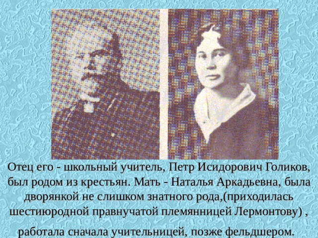Отец его - школьный учитель, Петр Исидорович Голиков, был родом из крестьян. Мать - Наталья Аркадьевна, была дворянкой не слишком знатного рода,(приходилась шестиюродной правнучатой племянницей Лермонтову) , работала сначала учительницей, позже фельдшером.