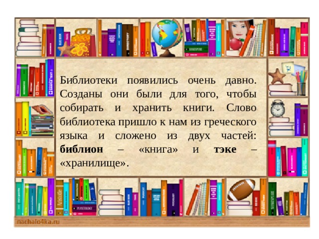Библиотеки появились очень давно. Созданы они были для того, чтобы собирать и хранить книги. Слово библиотека пришло к нам из греческого языка и сложено из двух частей: библион – «книга» и тэке – «хранилище».