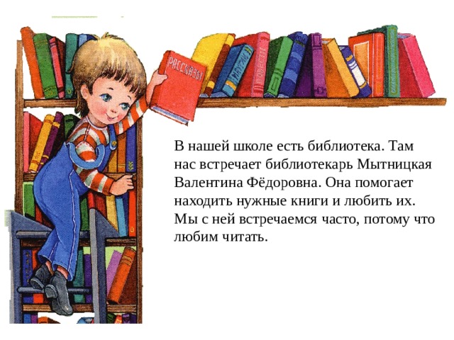 В нашей школе есть библиотека. Там нас встречает библиотекарь Мытницкая Валентина Фёдоровна. Она помогает находить нужные книги и любить их. Мы с ней встречаемся часто, потому что любим читать.