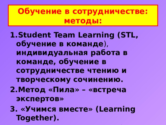 Обучение в сотрудничестве:  методы: 1.Student Team Learning (STL, обучение в команде ), индивидуальная работа в команде, обучение в сотрудничестве чтению и творческому сочинению. 2.Метод «Пила» – «встреча экспертов» 3. «Учимся вместе» (Learning Together). 4. Исследовательская работа учащихся в группах.