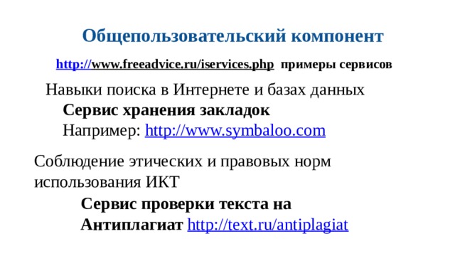Общепользовательский компонент http:// www.freeadvice.ru/iservices.php  примеры сервисов Навыки поиска в Интернете и базах данных Сервис хранения закладок Например: http://www.symbaloo.com  Соблюдение этических и правовых норм использования ИКТ Сервис проверки текста на Антиплагиат http://text.ru/antiplagiat