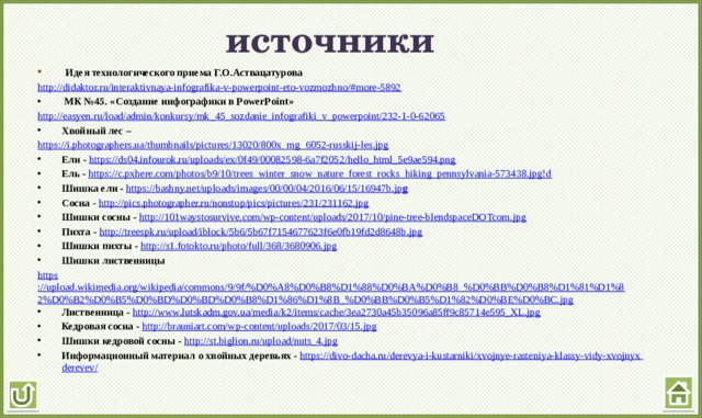 источники  Идея технологического приема Г.О.Аствацатурова http://didaktor.ru/interaktivnaya-infografika-v-powerpoint-eto-vozmozhno/#more-5892  МК №45. «Создание инфографики в PowerPoint» http://easyen.ru/load/admin/konkursy/mk_45_sozdanie_infografiki_v_powerpoint/232-1-0-62065 Хвойный лес – https://i.photographers.ua/thumbnails/pictures/13020/800x_mg_6052-russkij-les.jpg Ели - https://ds04.infourok.ru/uploads/ex/0f49/00082598-6a7f2052/hello_html_5e9ae594.png Ель - https://c.pxhere.com/photos/b9/10/trees_winter_snow_nature_forest_rocks_hiking_pennsylvania-573438.jpg!d Шишка ели - https://bashny.net/uploads/images/00/00/04/2016/06/15/16947b.jp g Сосна - http://pics.photographer.ru/nonstop/pics/pictures/231/231162.jpg Шишки сосны - http://101waystosurvive.com/wp-content/uploads/2017/10/pine-tree-blendspaceDOTcom.jpg Пихта - http://treespk.ru/upload/iblock/5b6/5b67f7154677623f6e0fb19fd2d8648b.jpg Шишки пихты - http://s1.fotokto.ru/photo/full/368/3680906.jpg Шишки лиственницы https ://upload.wikimedia.org/wikipedia/commons/9/9f/%D0%A8%D0%B8%D1%88%D0%BA%D0%B8_%D0%BB%D0%B8%D1%81%D1%82%D0%B2%D0%B5%D0%BD%D0%BD%D0%B8%D1%86%D1%8B_%D0%BB%D0%B5%D1%82%D0%BE%D0%BC.jpg