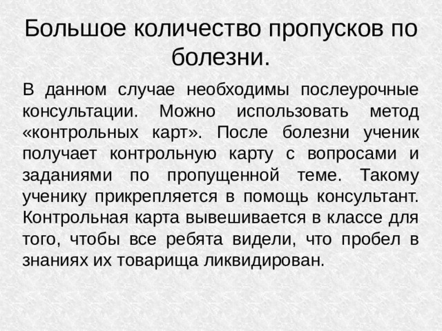 Большое количество пропусков по болезни. В данном случае необходимы послеурочные консультации. Можно использовать метод «контрольных карт». После болезни ученик получает контрольную карту с вопросами и заданиями по пропущенной теме. Такому ученику прикрепляется в помощь консультант. Контрольная карта вывешивается в классе для того, чтобы все ребята видели, что пробел в знаниях их товарища ликвидирован.