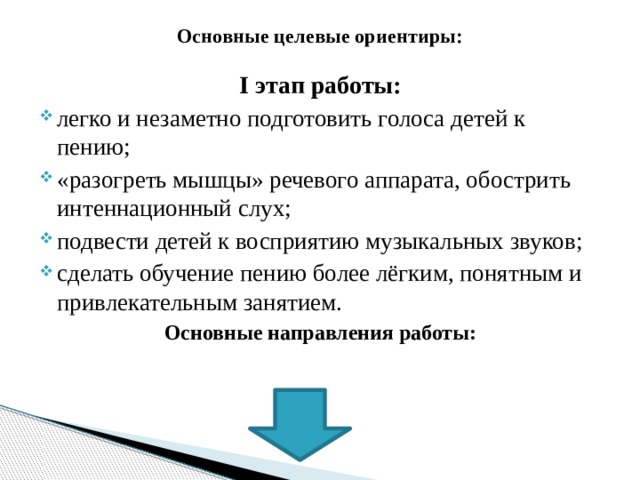 Основные целевые ориентиры: I этап работы: легко и незаметно подготовить голоса детей к пению; «разогреть мышцы» речевого аппарата, обострить интеннационный слух; подвести детей к восприятию музыкальных звуков; сделать обучение пению более лёгким, понятным и привлекательным занятием. Основные направления работы: