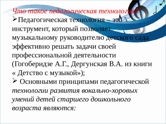 Что такое педагогическая технология? Педагогическая технология – это инструмент, который позволяет музыкальному руководителю детского сада эффективно решать задачи своей профессиональной деятельности (Гогоберидзе А.Г., Дергунская В.А. из книги « Детство с музыкой»);  Основными принципами педагогической технологии развития вокально-хоровых умений детей старшего дошкольного возраста являются: