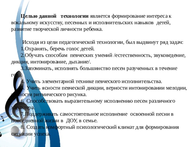 Целью данной технологии является формирование интереса к вокальному искусству, песенных и исполнительских навыков детей, развитие творческой личности ребенка.  Исходя из цели педагогической технологии, был выдвинут ряд задач: 1.Охранять, беречь голос детей. 2.Обучать способам певческих умений /естественность, звуковедение, дикция, интонирование, дыхание/. 3.Запоминать, исполнять большинство песен разученных в течение года. 4. Учить элементарной технике певческого исполнительства. 5. Учить ясности певческой дикции, верности интонировании мелодии, точности ритмического рисунка. 6. Способствовать выразительному исполнению песен различного характера. 7.Поддерживать самостоятельное исполнение освоенной песни в повседневной жизни в ДОУ, в семье. 8. Создать комфортный психологический климат для формирования ситуации успеха.