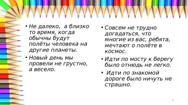 Не далеко,  а близко то время, когда обычны будут полёты человека на другие планеты.  Новый день мы провели не грустно, а весело. Совсем не трудно догадаться, что многие из вас, ребята, мечтают о полёте в космос. Идти по мосту к берегу было отнюдь не легко.    Идти по знакомой дороге было ничуть не страшно.