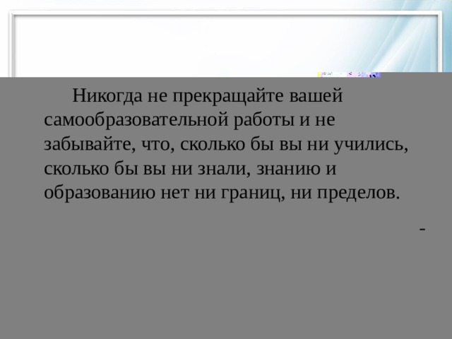 Никогда не прекращайте вашей самообразовательной работы и не забывайте, что, сколько бы вы ни учились, сколько бы вы ни знали, знанию и образованию нет ни границ, ни пределов.